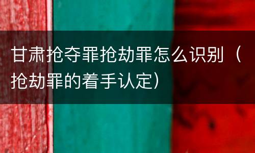 甘肃抢夺罪抢劫罪怎么识别（抢劫罪的着手认定）