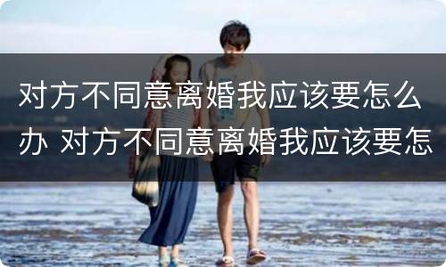 对方不同意离婚我应该要怎么办 对方不同意离婚我应该要怎么办呀
