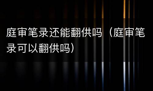 庭审笔录还能翻供吗（庭审笔录可以翻供吗）