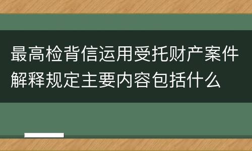 最高检背信运用受托财产案件解释规定主要内容包括什么