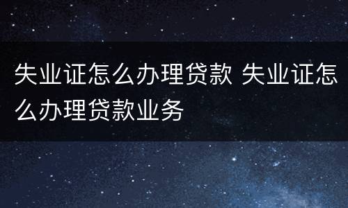 失业证怎么办理贷款 失业证怎么办理贷款业务
