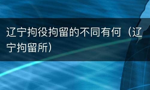 辽宁拘役拘留的不同有何（辽宁拘留所）