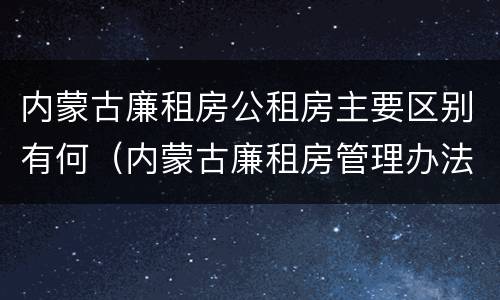 内蒙古廉租房公租房主要区别有何（内蒙古廉租房管理办法）