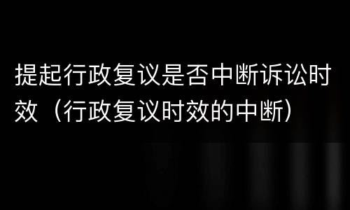 提起行政复议是否中断诉讼时效（行政复议时效的中断）