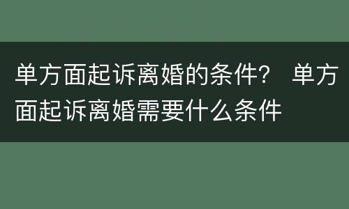 单方面起诉离婚的条件？ 单方面起诉离婚需要什么条件