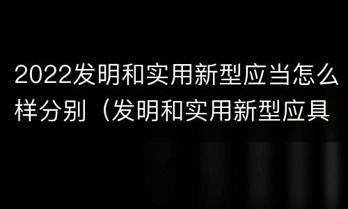 2022发明和实用新型应当怎么样分别（发明和实用新型应具备的条件）