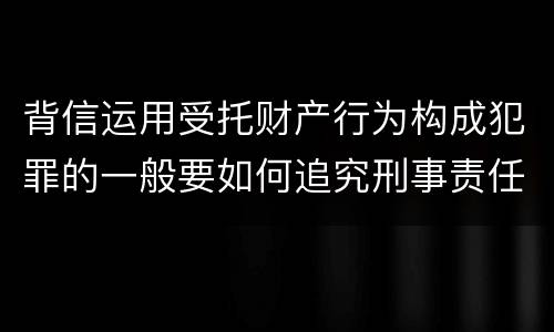 背信运用受托财产行为构成犯罪的一般要如何追究刑事责任