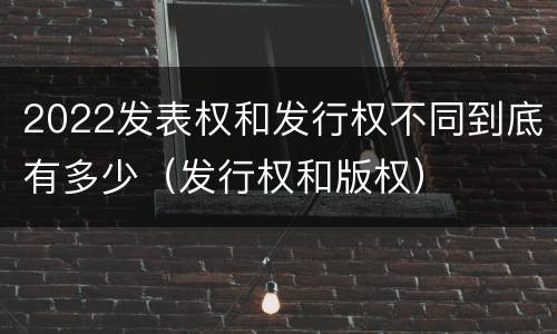2022发表权和发行权不同到底有多少（发行权和版权）