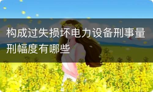 构成过失损坏电力设备刑事量刑幅度有哪些