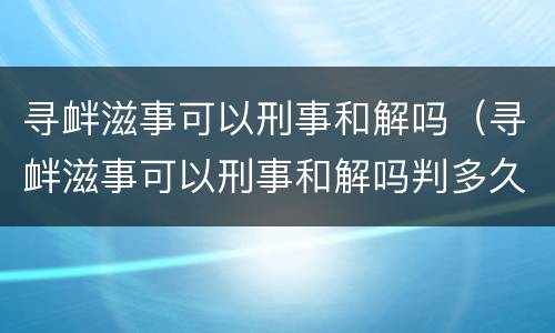 寻衅滋事可以刑事和解吗（寻衅滋事可以刑事和解吗判多久）