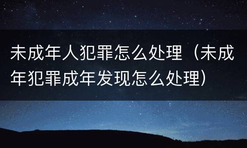 未成年人犯罪怎么处理（未成年犯罪成年发现怎么处理）