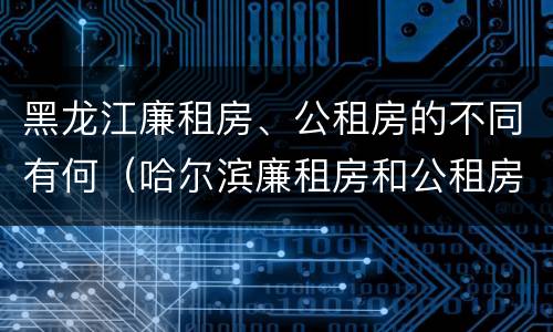 黑龙江廉租房、公租房的不同有何（哈尔滨廉租房和公租房有什么区别）