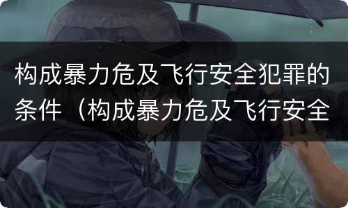 构成暴力危及飞行安全犯罪的条件（构成暴力危及飞行安全犯罪的条件是）