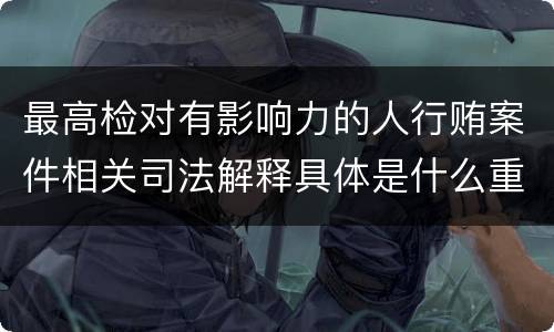 最高检对有影响力的人行贿案件相关司法解释具体是什么重要内容