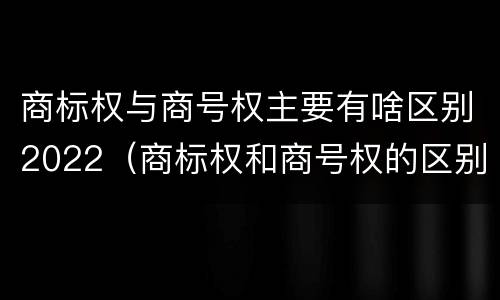 商标权与商号权主要有啥区别2022（商标权和商号权的区别）