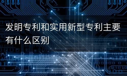 发明专利和实用新型专利主要有什么区别