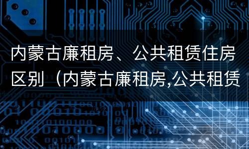 内蒙古廉租房、公共租赁住房区别（内蒙古廉租房,公共租赁住房区别是什么）