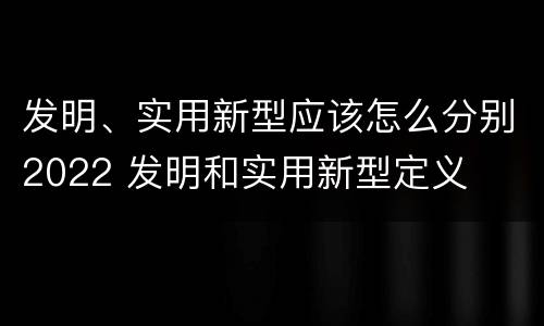 发明、实用新型应该怎么分别2022 发明和实用新型定义