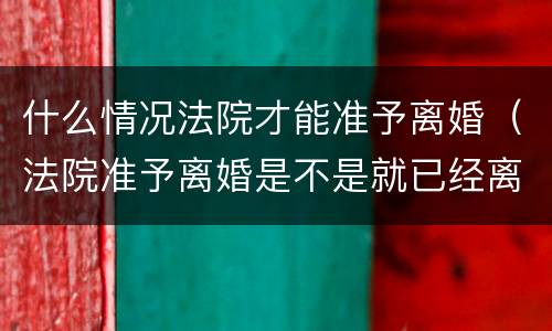 什么情况法院才能准予离婚（法院准予离婚是不是就已经离了）