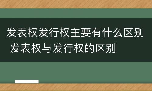 发表权发行权主要有什么区别 发表权与发行权的区别