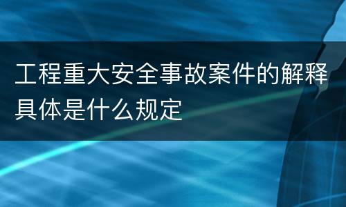 工程重大安全事故案件的解释具体是什么规定