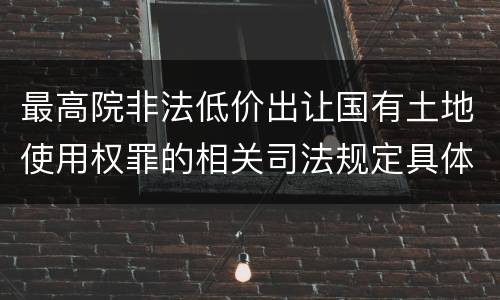 最高院非法低价出让国有土地使用权罪的相关司法规定具体有哪些主要内容