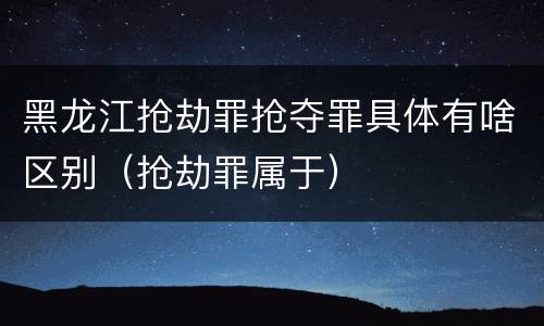 黑龙江抢劫罪抢夺罪具体有啥区别（抢劫罪属于）