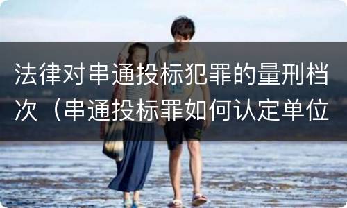 法律对串通投标犯罪的量刑档次（串通投标罪如何认定单位犯罪）