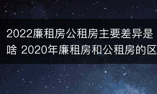 2022廉租房公租房主要差异是啥 2020年廉租房和公租房的区别