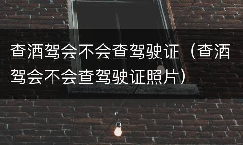 查酒驾会不会查驾驶证（查酒驾会不会查驾驶证照片）