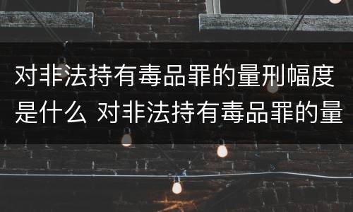 对非法持有毒品罪的量刑幅度是什么 对非法持有毒品罪的量刑幅度是什么标准