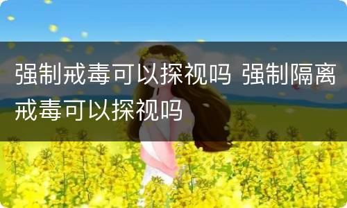 强制戒毒可以探视吗 强制隔离戒毒可以探视吗