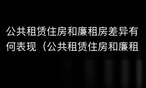公共租赁住房和廉租房差异有何表现（公共租赁住房和廉租房差异有何表现和影响）