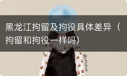 黑龙江拘留及拘役具体差异（拘留和拘役一样吗）