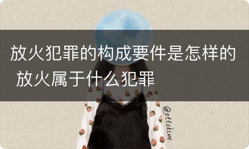 放火犯罪的构成要件是怎样的 放火属于什么犯罪