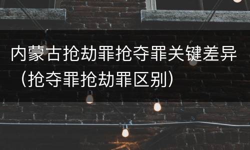 内蒙古抢劫罪抢夺罪关键差异（抢夺罪抢劫罪区别）