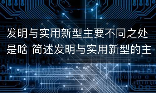 发明与实用新型主要不同之处是啥 简述发明与实用新型的主要区别