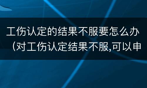 工伤认定的结果不服要怎么办（对工伤认定结果不服,可以申请重新认定么）