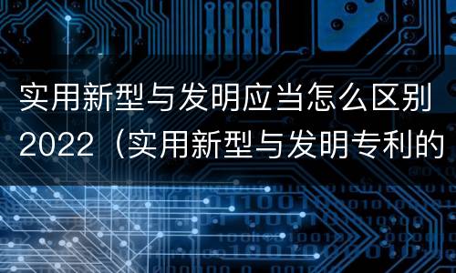 实用新型与发明应当怎么区别2022（实用新型与发明专利的区别有哪些）