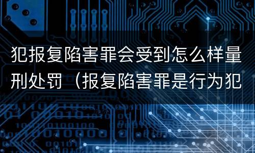 犯报复陷害罪会受到怎么样量刑处罚（报复陷害罪是行为犯吗）