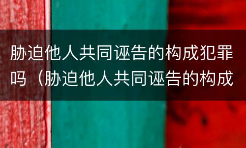 胁迫他人共同诬告的构成犯罪吗（胁迫他人共同诬告的构成犯罪吗）