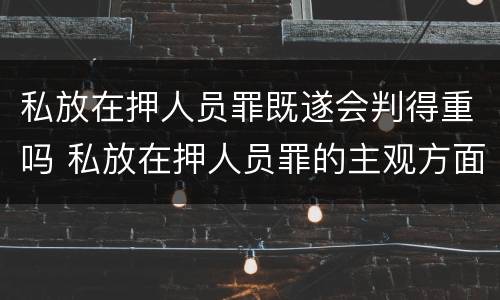 私放在押人员罪既遂会判得重吗 私放在押人员罪的主观方面
