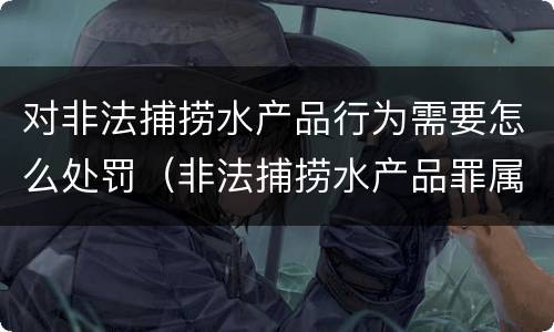 对非法捕捞水产品行为需要怎么处罚（非法捕捞水产品罪属于什么违法行为）