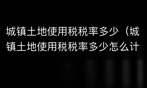城镇土地使用税税率多少（城镇土地使用税税率多少怎么计算）