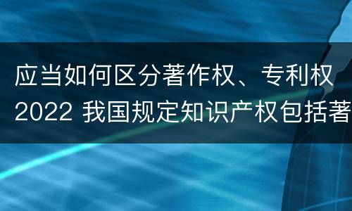 应当如何区分著作权、专利权2022 我国规定知识产权包括著作权专利权