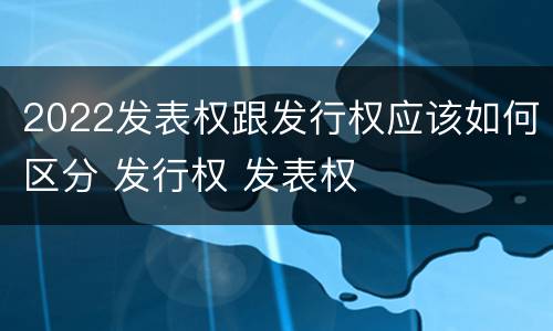 2022发表权跟发行权应该如何区分 发行权 发表权