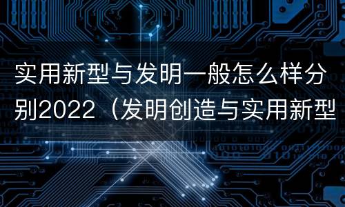 实用新型与发明一般怎么样分别2022（发明创造与实用新型的区别）