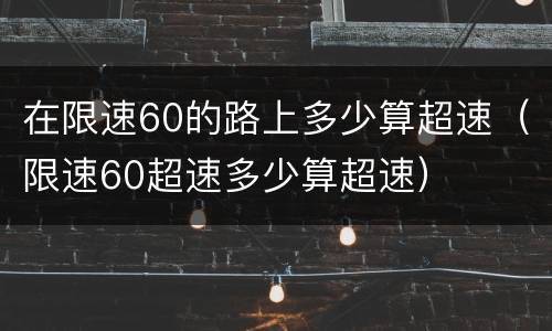 在限速60的路上多少算超速（限速60超速多少算超速）