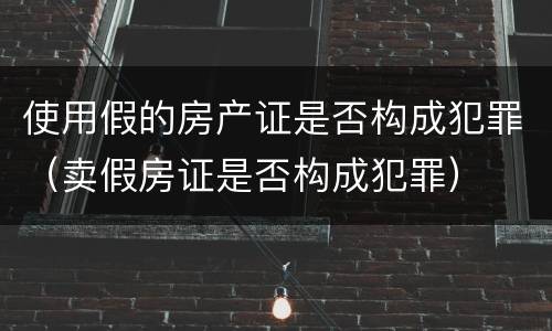 使用假的房产证是否构成犯罪（卖假房证是否构成犯罪）