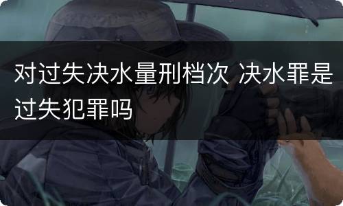 对过失决水量刑档次 决水罪是过失犯罪吗
